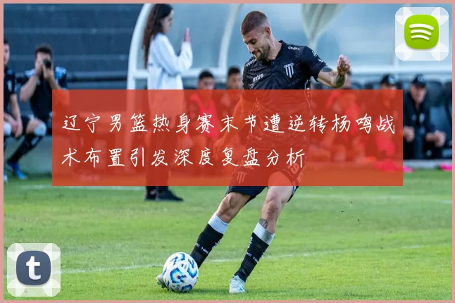 辽宁男篮热身赛末节遭逆转杨鸣战术布置引发深度复盘分析
