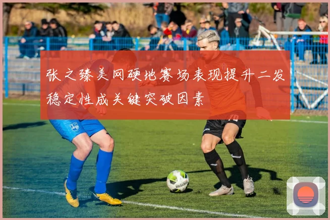 张之臻美网硬地赛场表现提升二发稳定性成关键突破因素