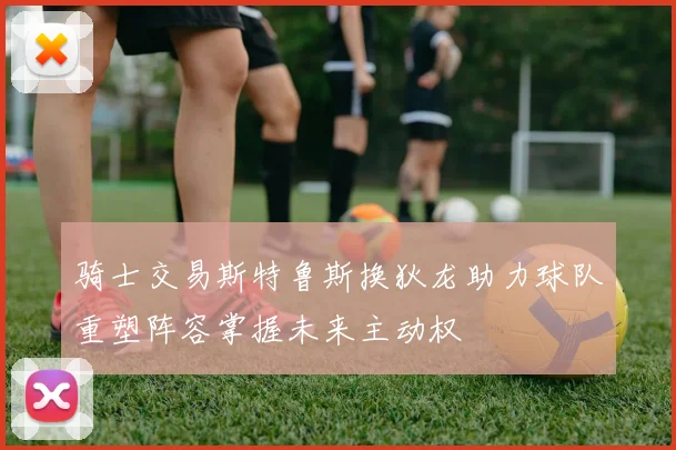 骑士交易斯特鲁斯换狄龙助力球队重塑阵容掌握未来主动权