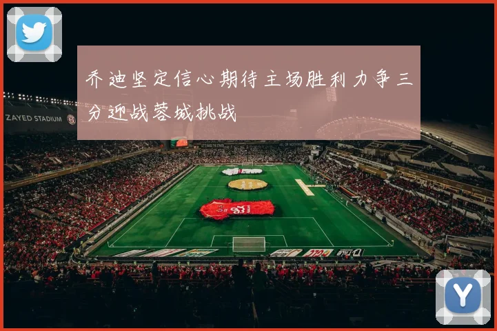 乔迪坚定信心期待主场胜利力争三分迎战蓉城挑战