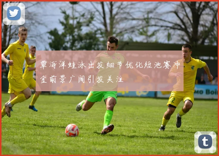 覃海洋蛙泳出发细节优化短池赛冲金前景广阔引发关注