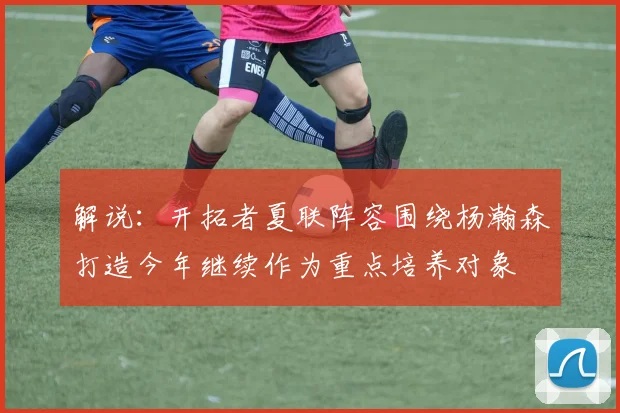 解说：开拓者夏联阵容围绕杨瀚森打造今年继续作为重点培养对象