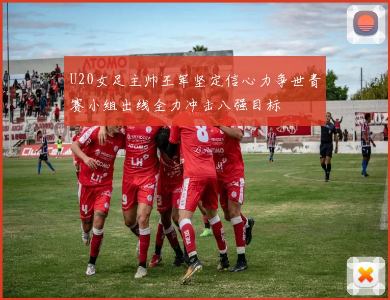 U20女足主帅王军坚定信心力争世青赛小组出线全力冲击八强目标
