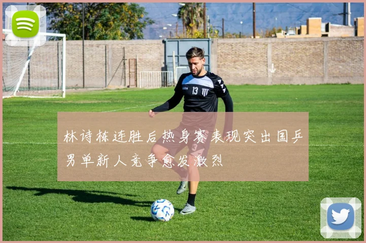 林诗栋连胜后热身赛表现突出国乒男单新人竞争愈发激烈